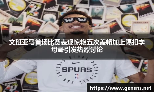 文班亚马首场比赛表现惊艳五次盖帽加上隔扣字母哥引发热烈讨论