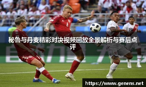 秘鲁与丹麦精彩对决视频回放全景解析与赛后点评