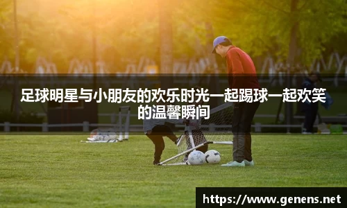 足球明星与小朋友的欢乐时光一起踢球一起欢笑的温馨瞬间